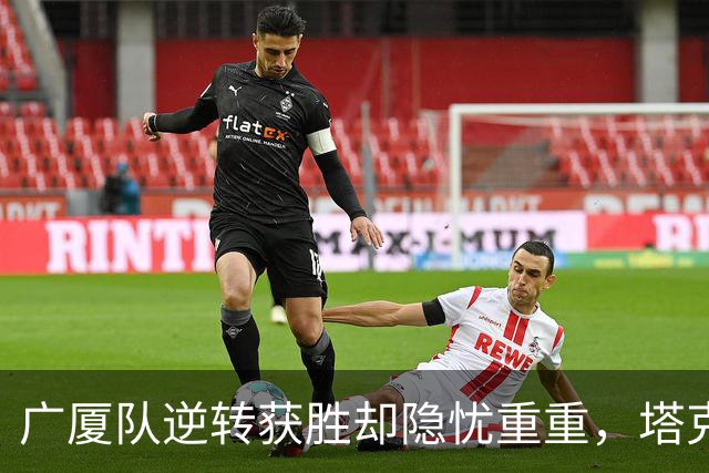 广厦队逆转获胜却隐忧重重，塔克得分虽高但效率堪忧